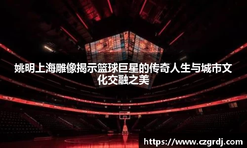 姚明上海雕像揭示篮球巨星的传奇人生与城市文化交融之美