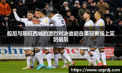 般尼与斯旺西城的激烈对决谁能在英冠赛场上笑到最后